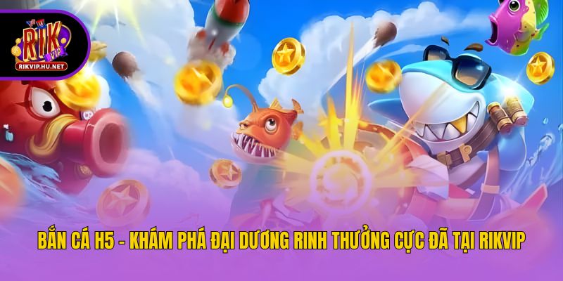 Bắn Cá H5 - Khám Phá Đại Dương Rinh Thưởng Cực Đã Tại Rikvip